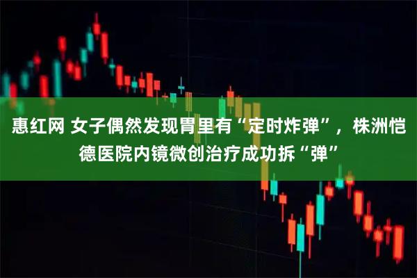 惠红网 女子偶然发现胃里有“定时炸弹”，株洲恺德医院内镜微创治疗成功拆“弹”