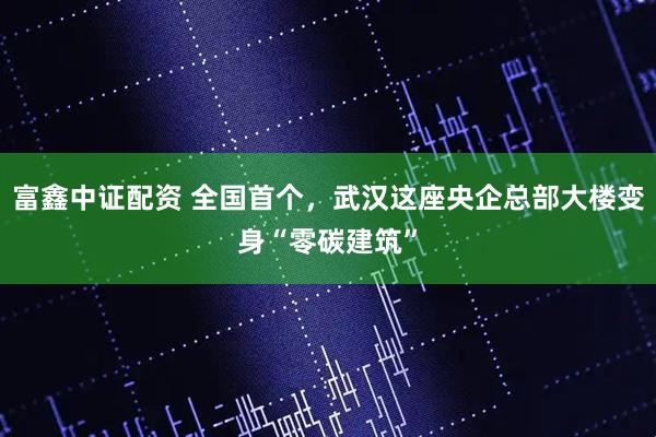 富鑫中证配资 全国首个，武汉这座央企总部大楼变身“零碳建筑”