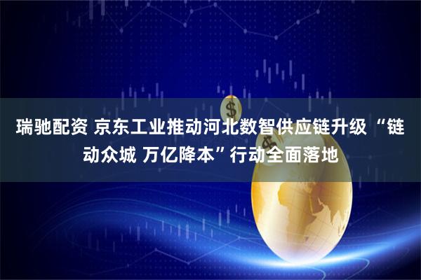 瑞驰配资 京东工业推动河北数智供应链升级 “链动众城 万亿降本”行动全面落地