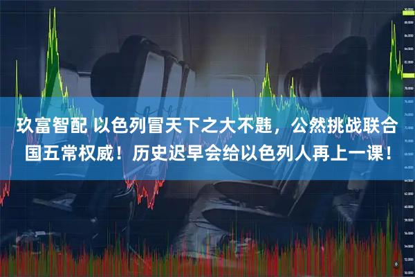 玖富智配 以色列冒天下之大不韪，公然挑战联合国五常权威！历史迟早会给以色列人再上一课！