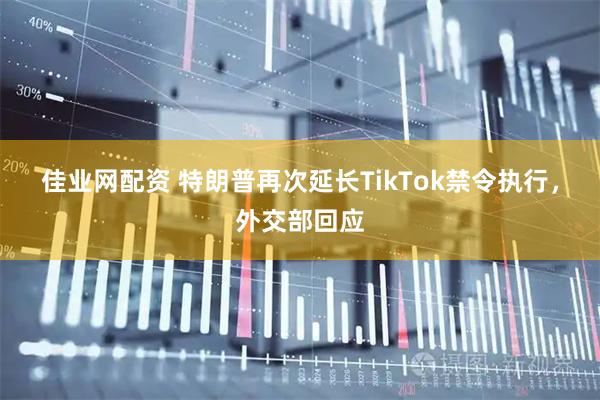 佳业网配资 特朗普再次延长TikTok禁令执行，外交部回应