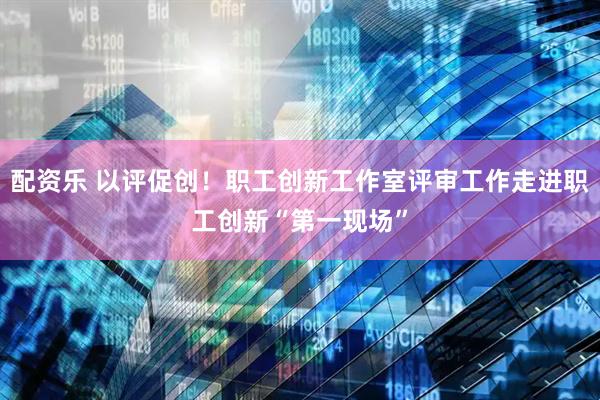 配资乐 以评促创！职工创新工作室评审工作走进职工创新“第一现场”