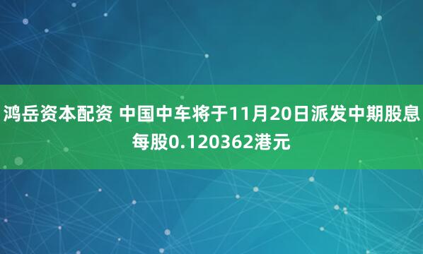 鸿岳资本配资 中国中车将于11月20日派发中期股息每股0.120362港元