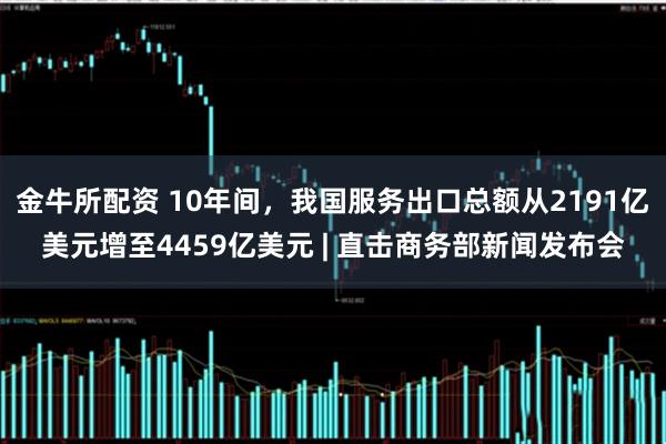 金牛所配资 10年间，我国服务出口总额从2191亿美元增至4459亿美元 | 直击商务部新闻发布会