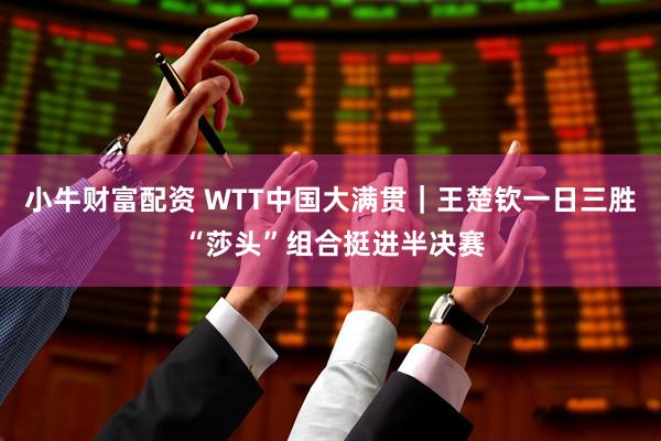小牛财富配资 WTT中国大满贯｜王楚钦一日三胜 “莎头”组合挺进半决赛