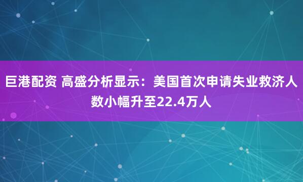巨港配资 高盛分析显示：美国首次申请失业救济人数小幅升至22.4万人