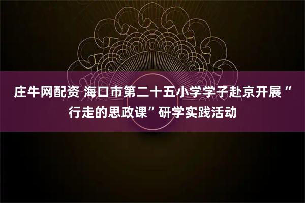 庄牛网配资 海口市第二十五小学学子赴京开展“行走的思政课”研学实践活动