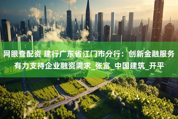 网眼查配资 建行广东省江门市分行：创新金融服务有力支持企业融资需求_张富_中国建筑_开平