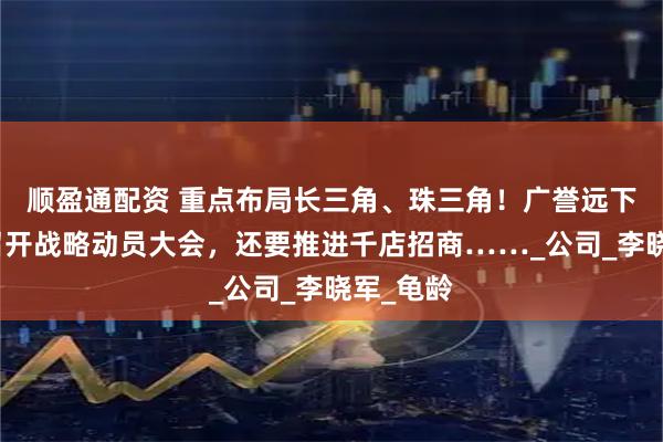 顺盈通配资 重点布局长三角、珠三角！广誉远下半年将召开战略动员大会，还要推进千店招商……_公司_李晓军_龟龄