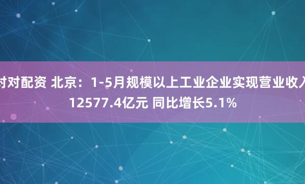 对对配资 北京：1-5月规模以上工业企业实现营业收入12577.4亿元 同比增长5.1%