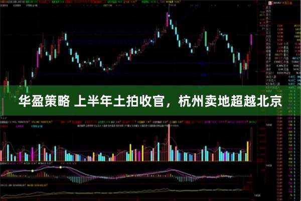 华盈策略 上半年土拍收官，杭州卖地超越北京