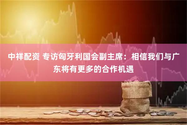 中祥配资 专访匈牙利国会副主席：相信我们与广东将有更多的合作机遇