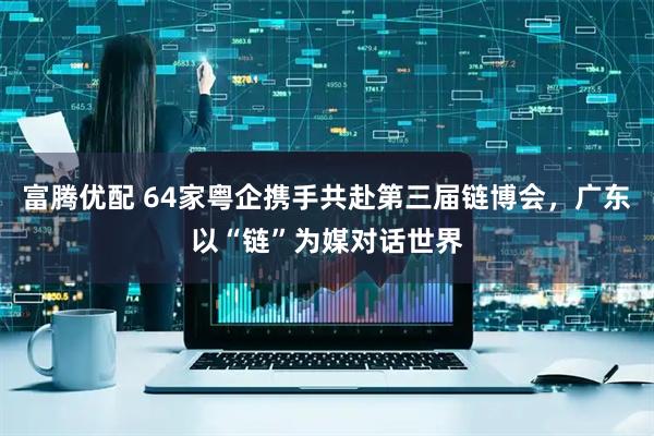 富腾优配 64家粤企携手共赴第三届链博会,广东以“链”为媒对话世界