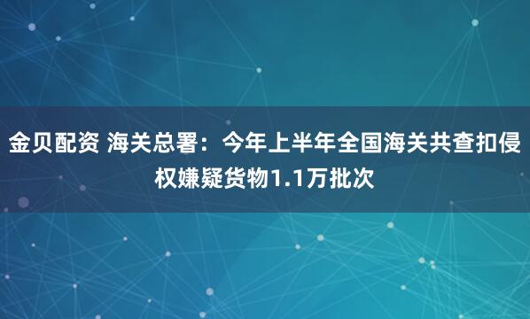 金贝配资 海关总署：今年上半年全国海关共查扣侵权嫌疑货物1.1万批次