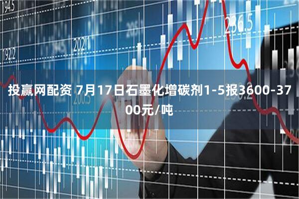 投赢网配资 7月17日石墨化增碳剂1-5报3600-3700元/吨