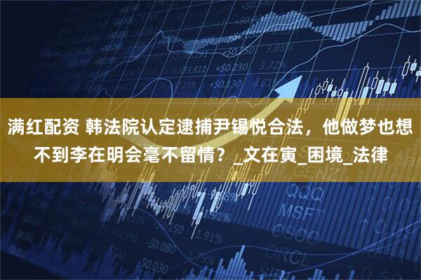 满红配资 韩法院认定逮捕尹锡悦合法，他做梦也想不到李在明会毫不留情？_文在寅_困境_法律