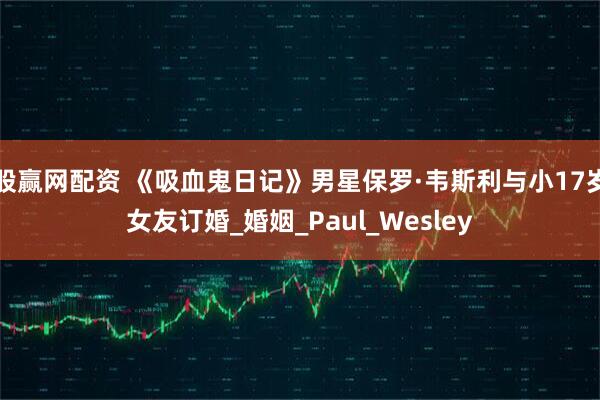 股赢网配资 《吸血鬼日记》男星保罗·韦斯利与小17岁女友订婚_婚姻_Paul_Wesley