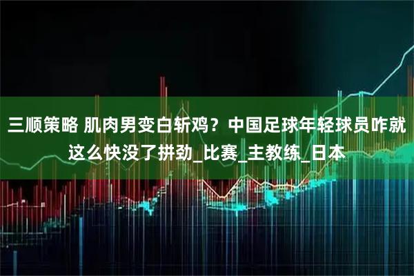 三顺策略 肌肉男变白斩鸡？中国足球年轻球员咋就这么快没了拼劲_比赛_主教练_日本