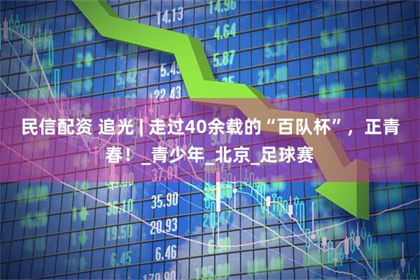 民信配资 追光 | 走过40余载的“百队杯”，正青春！_青少年_北京_足球赛