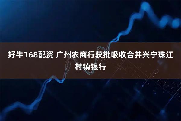 好牛168配资 广州农商行获批吸收合并兴宁珠江村镇银行