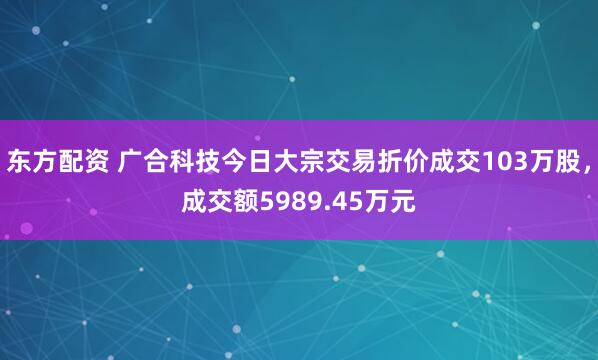 东方配资 广合科技今日大宗交易折价成交103万股，成交额5989.45万元