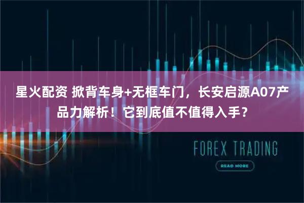星火配资 掀背车身+无框车门，长安启源A07产品力解析！它到底值不值得入手？