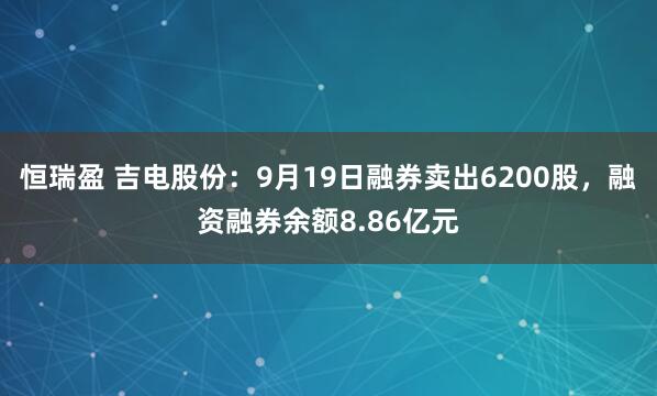 恒瑞盈 吉电股份：9月19日融券卖出6200股，融资融券余额8.86亿元