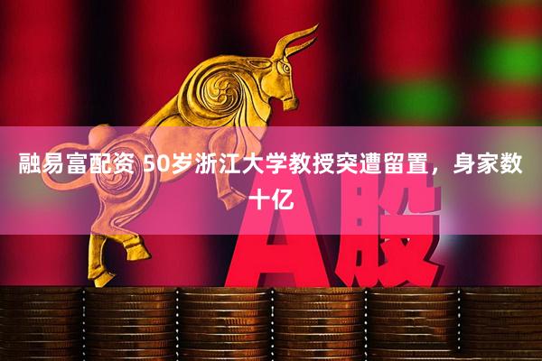 融易富配资 50岁浙江大学教授突遭留置，身家数十亿