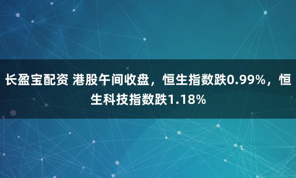 长盈宝配资 港股午间收盘，恒生指数跌0.99%，恒生科技指数跌1.18%