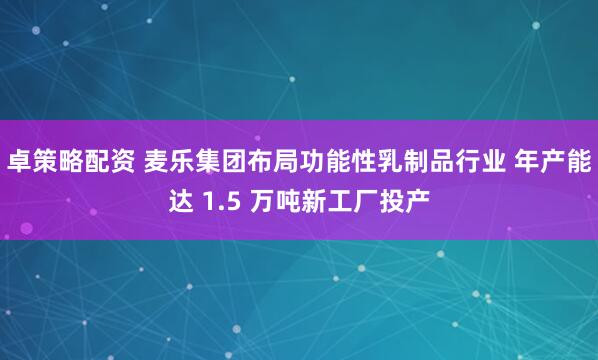 卓策略配资 麦乐集团布局功能性乳制品行业 年产能达 1.5 万吨新工厂投产