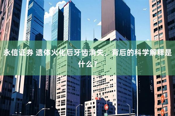 永信证券 遗体火化后牙齿消失，背后的科学解释是什么？